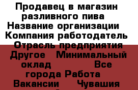 Продавец в магазин разливного пива › Название организации ­ Компания-работодатель › Отрасль предприятия ­ Другое › Минимальный оклад ­ 15 000 - Все города Работа » Вакансии   . Чувашия респ.,Алатырь г.